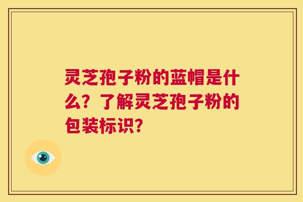 灵芝孢子粉的蓝帽是什么？了解灵芝孢子粉的包装标识？