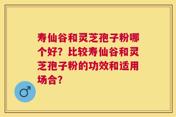 寿仙谷和灵芝孢子粉哪个好？比较寿仙谷和灵芝孢子粉的功效和适用场合？