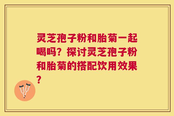 灵芝孢子粉和胎菊一起喝吗？探讨灵芝孢子粉和胎菊的搭配饮用效果？