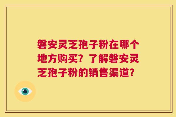 磐安灵芝孢子粉在哪个地方购买?了解磐安灵芝孢子粉的销售渠道? 磐安灵芝孢子粉在哪个地方购买?了解磐安灵芝孢子粉的销售渠道?