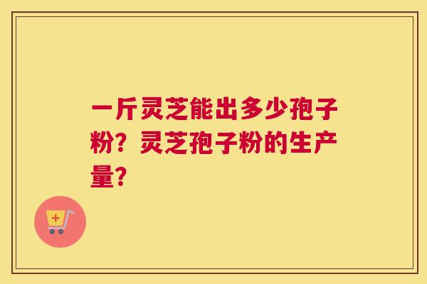 一斤灵芝能出多少孢子粉？灵芝孢子粉的生产量？