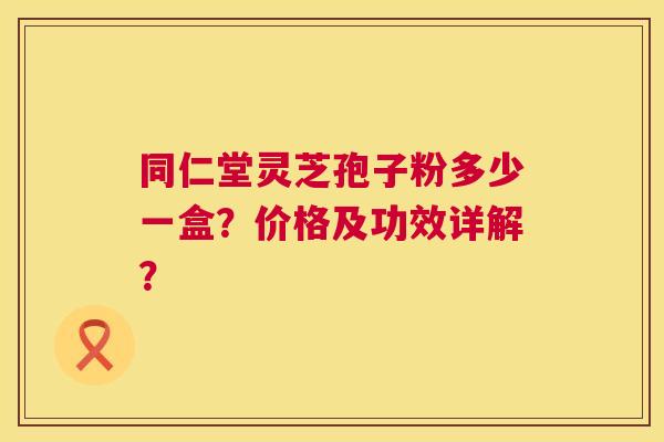 同仁堂灵芝孢子粉多少一盒？价格及功效详解？
