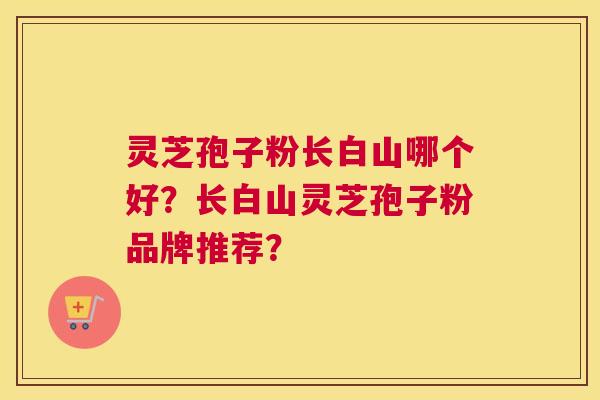 灵芝孢子粉长白山哪个好？长白山灵芝孢子粉品牌推荐？