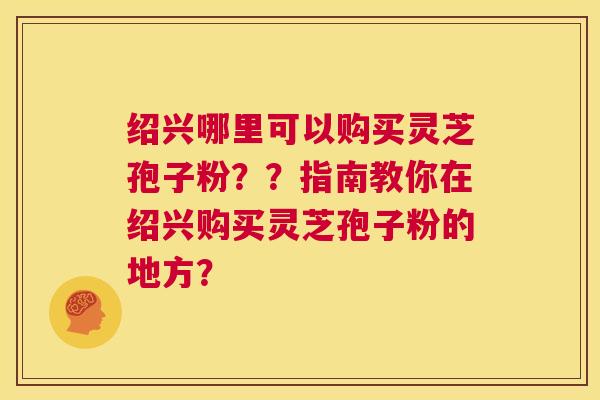 绍兴哪里可以购买灵芝孢子粉？？指南教你在绍兴购买灵芝孢子粉的地方？