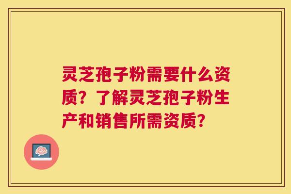 灵芝孢子粉需要什么资质？了解灵芝孢子粉生产和销售所需资质？