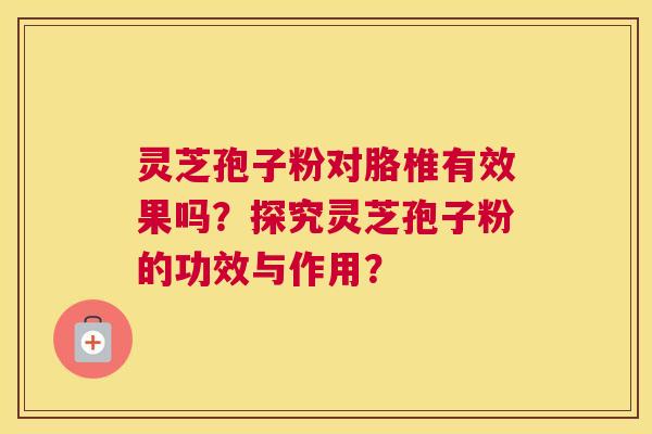 灵芝孢子粉对胳椎有效果吗？探究灵芝孢子粉的功效与作用？