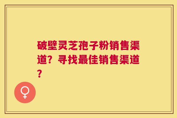 破壁灵芝孢子粉销售渠道？寻找佳销售渠道？