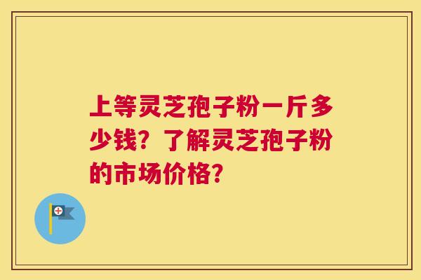 上等灵芝孢子粉一斤多少钱？了解灵芝孢子粉的市场价格？