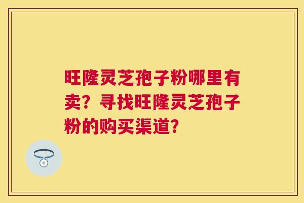 旺隆灵芝孢子粉哪里有卖？寻找旺隆灵芝孢子粉的购买渠道？