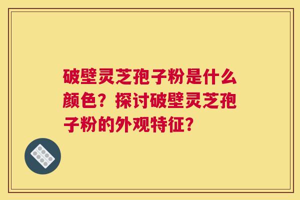 破壁灵芝孢子粉是什么颜色？探讨破壁灵芝孢子粉的外观特征？