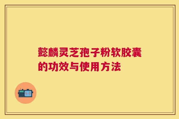懿麟灵芝孢子粉软胶囊的功效与使用方法