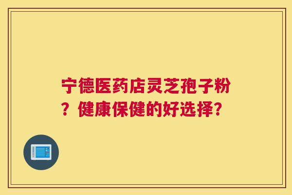 宁德医药店灵芝孢子粉？健康保健的好选择？