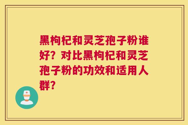 黑枸杞和灵芝孢子粉谁好？对比黑枸杞和灵芝孢子粉的功效和适用人群？