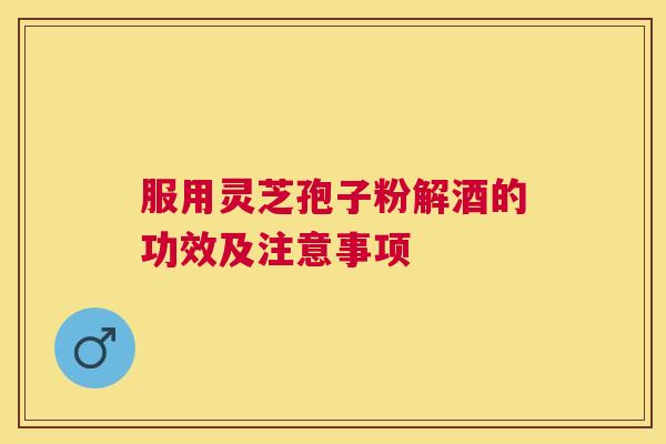 服用灵芝孢子粉解酒的功效及注意事项