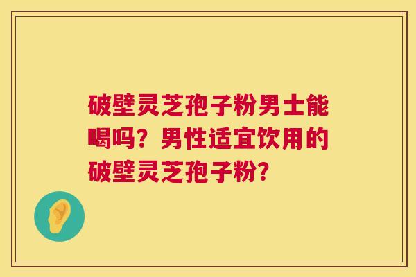 破壁灵芝孢子粉男士能喝吗？男性适宜饮用的破壁灵芝孢子粉？