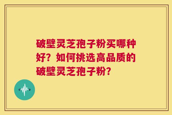 破壁灵芝孢子粉买哪种好？如何挑选高品质的破壁灵芝孢子粉？
