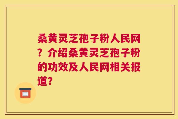 桑黄灵芝孢子粉人民网？介绍桑黄灵芝孢子粉的功效及人民网相关报道？