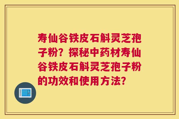 寿仙谷铁皮石斛灵芝孢子粉？探秘材寿仙谷铁皮石斛灵芝孢子粉的功效和使用方法？