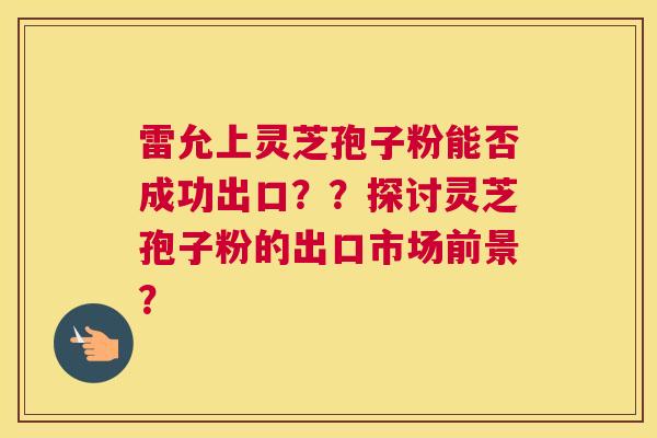 雷允上灵芝孢子粉能否成功出口？？探讨灵芝孢子粉的出口市场前景？