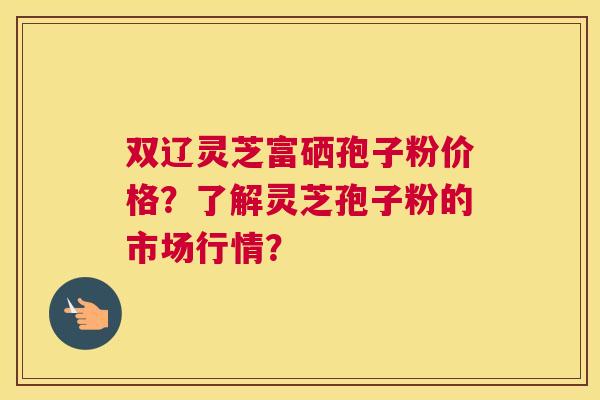 双辽灵芝富硒孢子粉价格？了解灵芝孢子粉的市场行情？