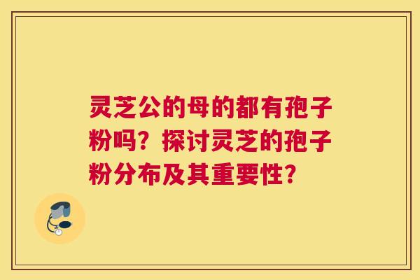 灵芝公的母的都有孢子粉吗？探讨灵芝的孢子粉分布及其重要性？