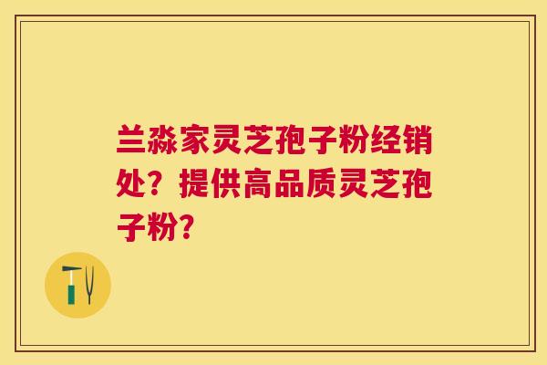 兰淼家灵芝孢子粉经销处？提供高品质灵芝孢子粉？