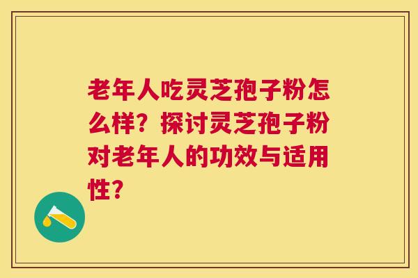 老年人吃灵芝孢子粉怎么样？探讨灵芝孢子粉对老年人的功效与适用性？