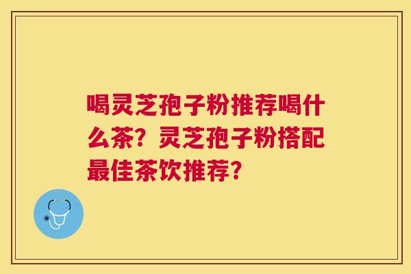 喝灵芝孢子粉推荐喝什么茶？灵芝孢子粉搭配佳茶饮推荐？