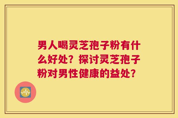 男人喝灵芝孢子粉有什么好处？探讨灵芝孢子粉对男性健康的益处？