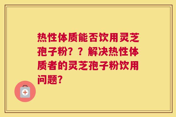 热性体质能否饮用灵芝孢子粉？？解决热性体质者的灵芝孢子粉饮用问题？