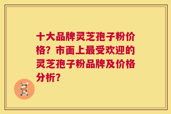 十大品牌灵芝孢子粉价格？市面上受欢迎的灵芝孢子粉品牌及价格分析？