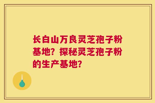 长白山万良灵芝孢子粉基地?探秘灵芝孢子粉的生产基地? 长白山万良灵芝孢子粉基地?探秘灵芝孢子粉的生产基地?