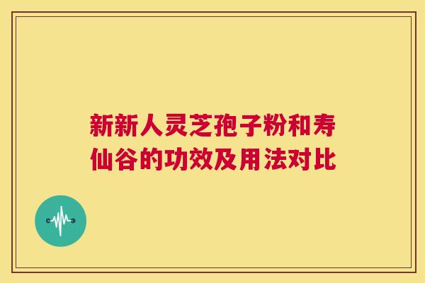 新新人灵芝孢子粉和寿仙谷的功效及用法对比