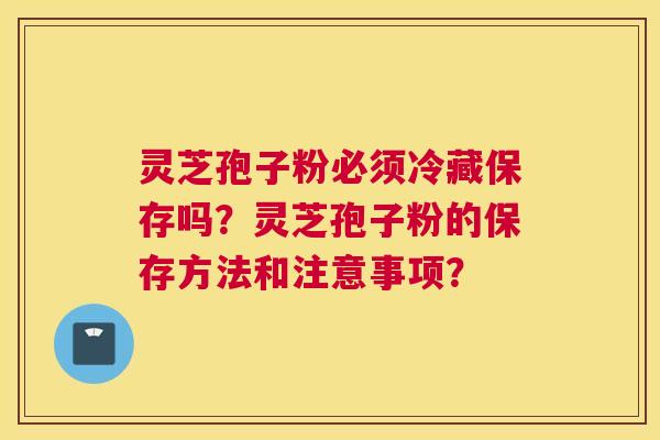 灵芝孢子粉必须冷藏保存吗？灵芝孢子粉的保存方法和注意事项？