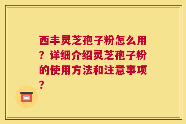 西丰灵芝孢子粉怎么用？详细介绍灵芝孢子粉的使用方法和注意事项？