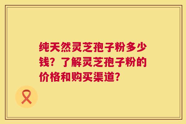 纯天然灵芝孢子粉多少钱？了解灵芝孢子粉的价格和购买渠道？