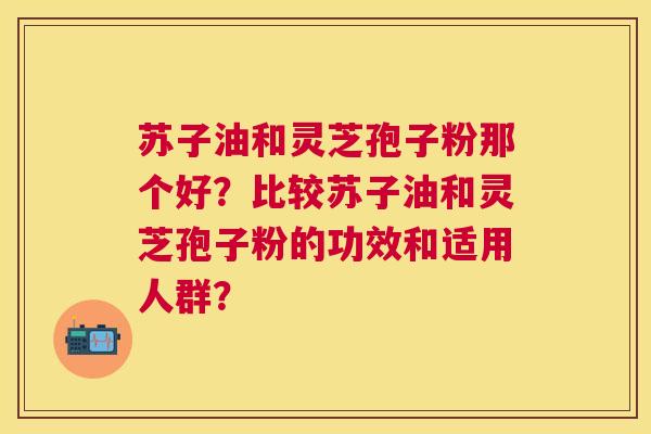 苏子油和灵芝孢子粉那个好?比较苏子油和灵芝孢子粉的功效和适用人群? 苏子油和灵芝孢子粉那个好?比较苏子油和灵芝孢子粉的功效和适用人群?