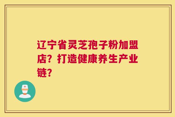 辽宁省灵芝孢子粉加盟店?打造健康养生产业链? 辽宁省灵芝孢子粉加盟店?打造健康养生产业链?