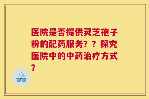 医院是否提供灵芝孢子粉的配药服务??探究医院中的中药治疗方式? 医院是否提供灵芝孢子粉的配药服务??探究医院中的中药治疗方式?