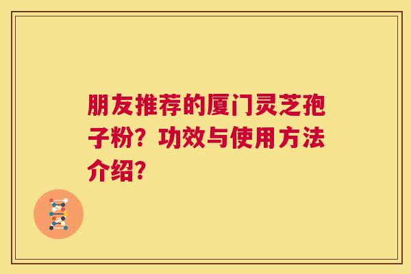 朋友推荐的厦门灵芝孢子粉?功效与使用方法介绍? 朋友推荐的厦门灵芝孢子粉?功效与使用方法介绍?