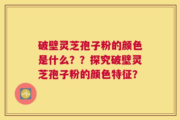破壁灵芝孢子粉的颜色是什么??探究破壁灵芝孢子粉的颜色特征? 破壁灵芝孢子粉的颜色是什么??探究破壁灵芝孢子粉的颜色特征?