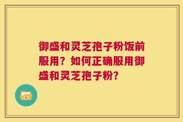 御盛和灵芝孢子粉饭前服用?如何正确服用御盛和灵芝孢子粉? 御盛和灵芝孢子粉饭前服用?如何正确服用御盛和灵芝孢子粉?