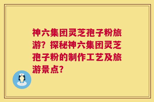 神六集团灵芝孢子粉旅游?探秘神六集团灵芝孢子粉的制作工艺及旅游景点? 神六集团灵芝孢子粉旅游?探秘神六集团灵芝孢子粉的制作工艺及旅游景点?