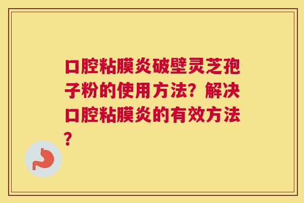 口腔粘膜炎破壁灵芝孢子粉的使用方法?解决口腔粘膜炎的有效方法? 口腔粘膜炎破壁灵芝孢子粉的使用方法?解决口腔粘膜炎的有效方法?