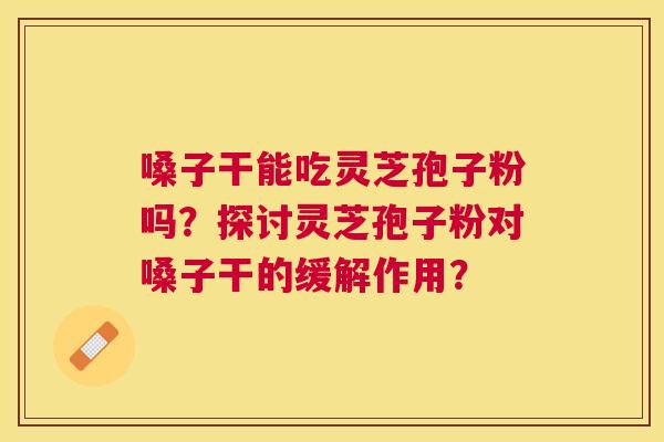 嗓子干能吃灵芝孢子粉吗？探讨灵芝孢子粉对嗓子干的缓解作用？