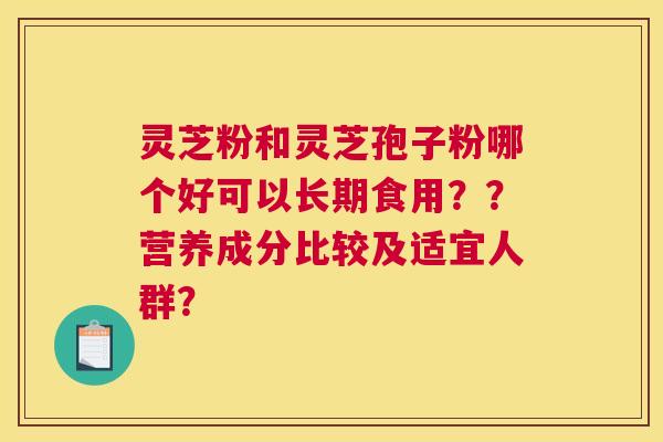 灵芝粉和灵芝孢子粉哪个好可以长期食用？？营养成分比较及适宜人群？