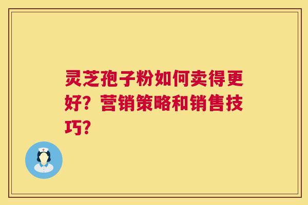 灵芝孢子粉如何卖得更好？营销策略和销售技巧？
