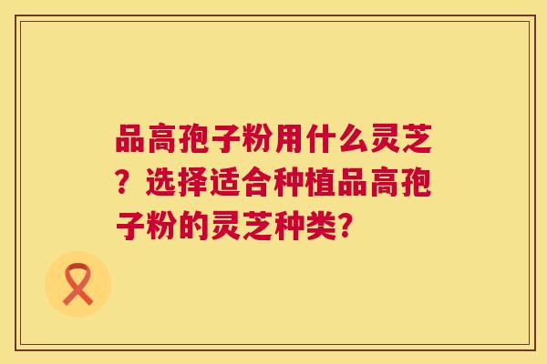 品高孢子粉用什么灵芝？选择适合种植品高孢子粉的灵芝种类？