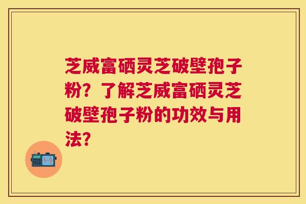 芝威富硒灵芝破壁孢子粉？了解芝威富硒灵芝破壁孢子粉的功效与用法？