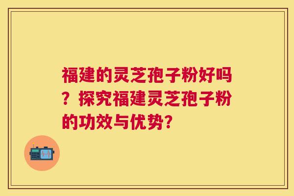 福建的灵芝孢子粉好吗?探究福建灵芝孢子粉的功效与优势? 福建的灵芝孢子粉好吗?探究福建灵芝孢子粉的功效与优势?